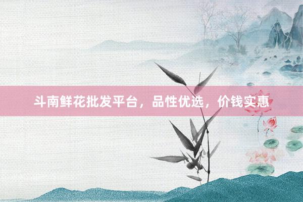 斗南鲜花批发平台，品性优选，价钱实惠